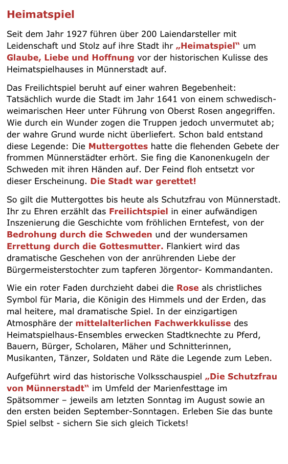 Heimatspiel
Seit dem Jahr 1927 führen über 200 Laiendarsteller mit Leidenschaft und Stolz auf ihre Stadt ihr „Heimatspiel“ um Glaube, Liebe und Hoffnung vor der historischen Kulisse des Heimatspielhauses in Münnerstadt auf.
Das Freilichtspiel beruht auf einer wahren Begebenheit: Tatsächlich wurde die Stadt im Jahr 1641 von einem schwedisch-weimarischen Heer unter Führung von Oberst Rosen angegriffen. Wie durch ein Wunder zogen die Truppen jedoch unvermutet ab; der wahre Grund wurde nicht überliefert. Schon bald entstand diese Legende: Die Muttergottes hatte die flehenden Gebete der frommen Münnerstädter erhört. Sie fing die Kanonenkugeln der Schweden mit ihren Händen auf. Der Feind floh entsetzt vor dieser Erscheinung. Die Stadt war gerettet!
So gilt die Muttergottes bis heute als Schutzfrau von Münnerstadt. Ihr zu Ehren erzählt das Freilichtspiel in einer aufwändigen Inszenierung die Geschichte vom fröhlichen Erntefest, von der Bedrohung durch die Schweden und der wundersamen Errettung durch die Gottesmutter. Flankiert wird das dramatische Geschehen von der anrührenden Liebe der Bürgermeisterstochter zum tapferen Jörgentor- Kommandanten.
Wie ein roter Faden durchzieht dabei die Rose als christliches Symbol für Maria, die Königin des Himmels und der Erden, das mal heitere, mal dramatische Spiel. In der einzigartigen Atmosphäre der mittelalterlichen Fachwerkkulisse des Heimatspielhaus-Ensembles erwecken Stadtknechte zu Pferd, Bauern, Bürger, Scholaren, Mäher und Schnitterinnen, Musikanten, Tänzer, Soldaten und Räte die Legende zum Leben.
Aufgeführt wird das historische Volksschauspiel „Die Schutzfrau von Münnerstadt“ im Umfeld der Marienfesttage im Spätsommer – jeweils am letzten Sonntag im August sowie an den ersten beiden September-Sonntagen. Erleben Sie das bunte Spiel selbst - sichern Sie sich gleich Tickets!
» Zum Internetauftritt der Heimatspielgemeinde